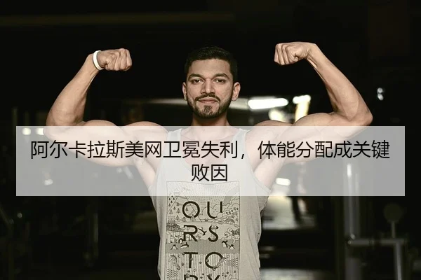 阿尔卡拉斯美网卫冕失利，体能分配成关键败因