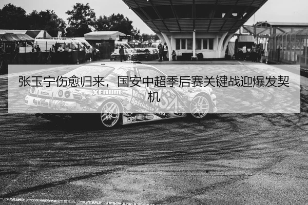 张玉宁伤愈归来，国安中超季后赛关键战迎爆发契机
